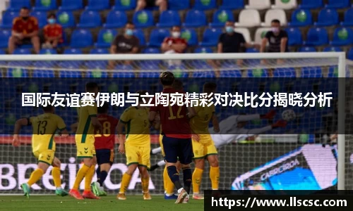 国际友谊赛伊朗与立陶宛精彩对决比分揭晓分析