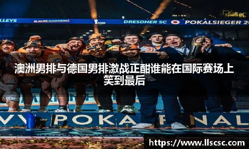 澳洲男排与德国男排激战正酣谁能在国际赛场上笑到最后